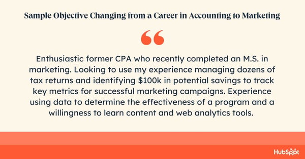 Career objective sample. Enthusiastic former CPA who recently completed an M.S. in marketing. Looking to use my experience managing dozens of tax returns and identifying $100k in potential savings to track key metrics for successful marketing campaigns. Experience using data to determine the effectiveness of a program and a willingness to learn content and web analytics tools.